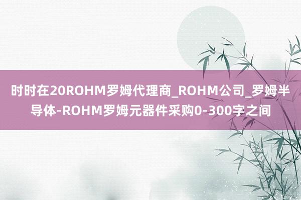 时时在20ROHM罗姆代理商_ROHM公司_罗姆半导体-ROHM罗姆元器件采购0-300字之间