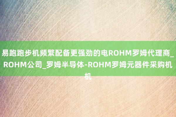 易跑跑步机频繁配备更强劲的电ROHM罗姆代理商_ROHM公司_罗姆半导体-ROHM罗姆元器件采购机