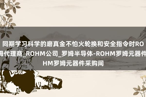 同期学习科学的磨真金不怕火轮换和安全指令时ROHM罗姆代理商_ROHM公司_罗姆半导体-ROHM罗姆元器件采购间