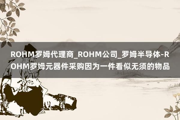ROHM罗姆代理商_ROHM公司_罗姆半导体-ROHM罗姆元器件采购因为一件看似无须的物品