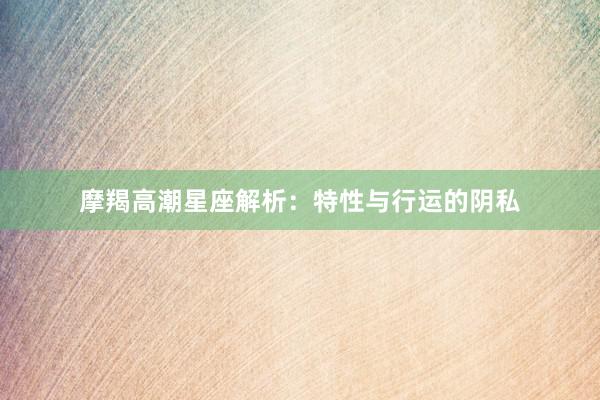 摩羯高潮星座解析：特性与行运的阴私